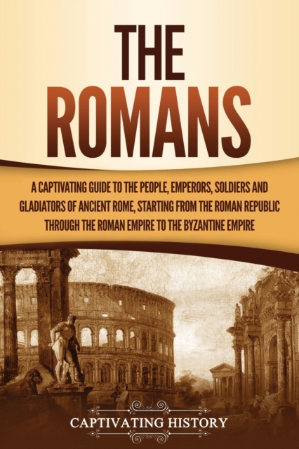 The Romans : A Captivating Guide to the People, Emperors, Soldiers and Gladiators of Ancient Rome, Starting from the Roman Republic through the Roman Empire to the Byzantine Empire, Paperback / softback Book