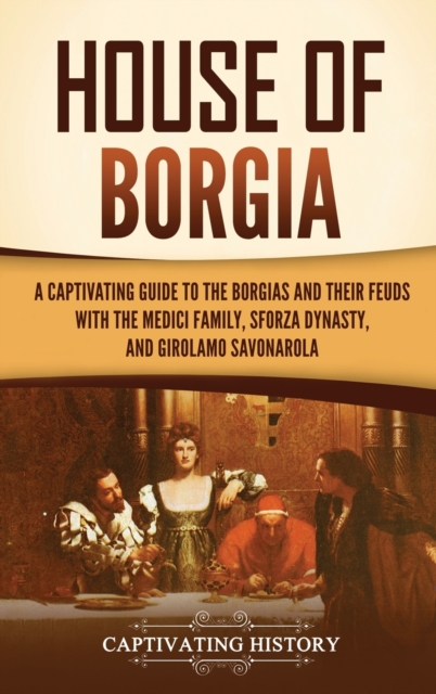 House of Borgia : A Captivating Guide to the Borgias and Their Feuds with the Medici Family, Sforza Dynasty, and Girolamo Savonarola, Hardback Book