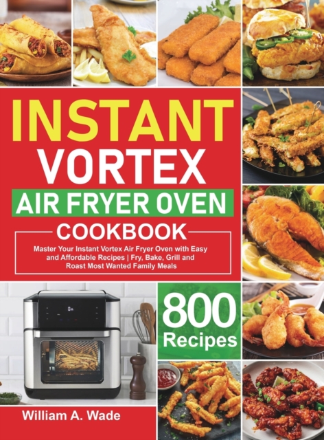 Instant Vortex Air Fryer Oven Cookbook : Master Your Instant Vortex Air Fryer Oven with 800 Easy and Affordable Recipes Fry, Bake, Grill and Roast Most Wanted Family Meals, Hardback Book