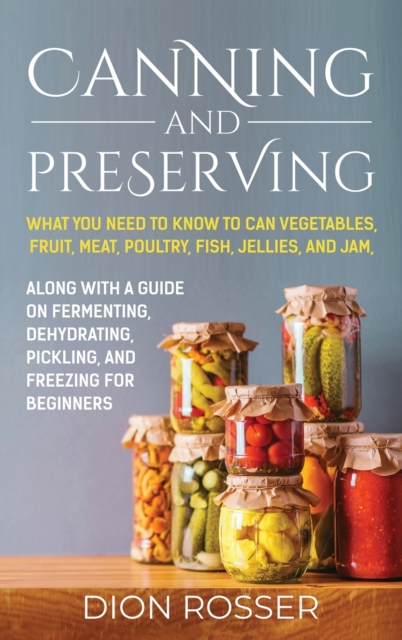 Canning and Preserving : What You Need to Know to Can Vegetables, Fruit, Meat, Poultry, Fish, Jellies, and Jam. Along with a Guide on Fermenting, Dehydrating, Pickling, and Freezing for Beginners, Hardback Book