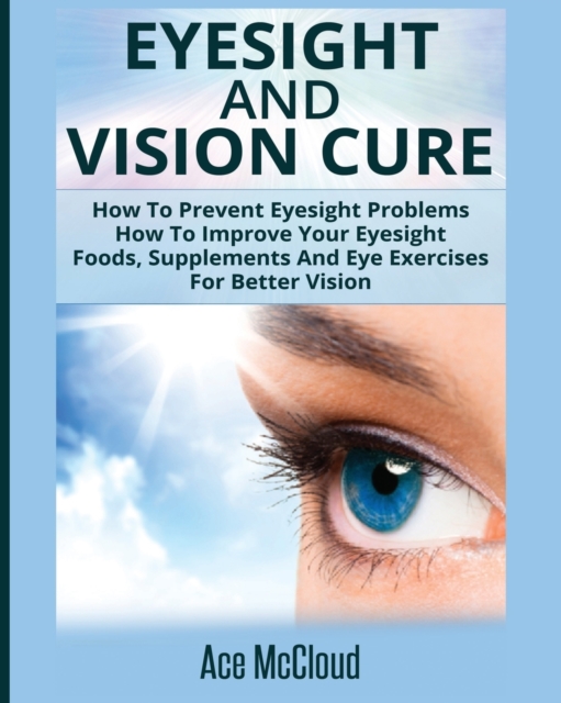 Eyesight and Vision Cure : How to Prevent Eyesight Problems: How to Improve Your Eyesight: Foods, Supplements and Eye Exercises for Better Vision, Paperback / softback Book