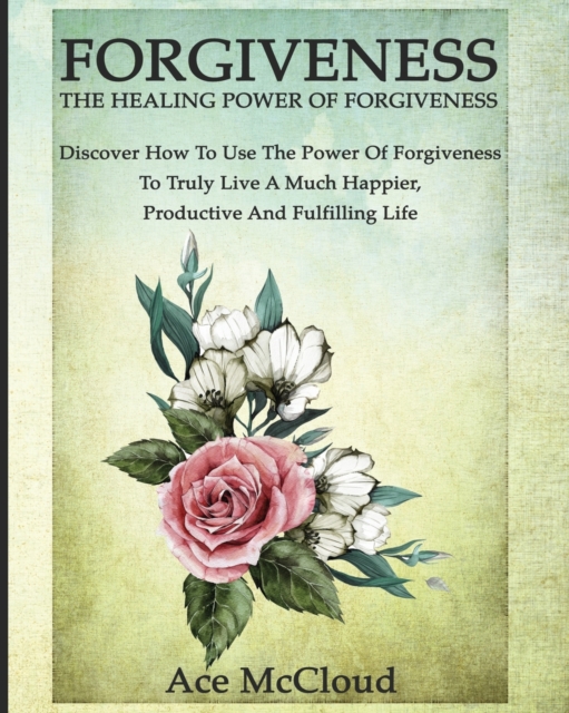 Forgiveness : The Healing Power of Forgiveness: Discover How to Use the Power of Forgiveness to Truly Live a Much Happier, Productive and Fulfilling Life, Paperback / softback Book