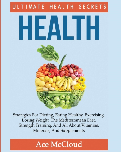 Health : Ultimate Health Secrets: Strategies for Dieting, Eating Healthy, Exercising, Losing Weight, the Mediterranean Diet, Strength Training, and All about Vitamins, Minerals, and Supplements, Paperback / softback Book