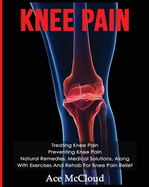 Knee Pain : Treating Knee Pain: Preventing Knee Pain: Natural Remedies, Medical Solutions, Along with Exercises and Rehab for Knee Pain Relief, Paperback / softback Book
