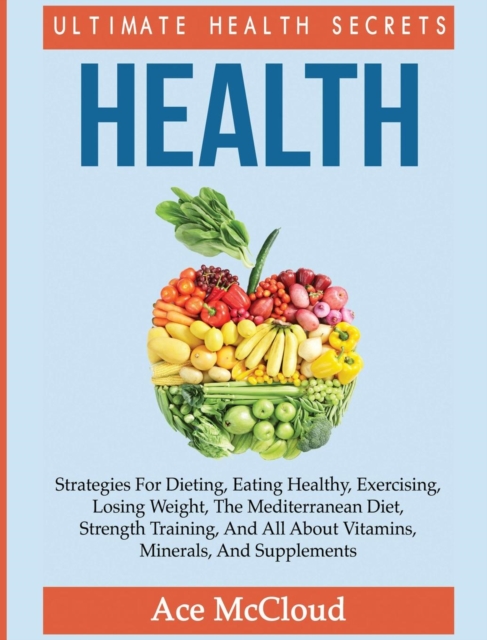 Health : Ultimate Health Secrets: Strategies for Dieting, Eating Healthy, Exercising, Losing Weight, the Mediterranean Diet, Strength Training, and All about Vitamins, Minerals, and Supplements, Hardback Book