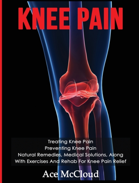 Knee Pain : Treating Knee Pain: Preventing Knee Pain: Natural Remedies, Medical Solutions, Along With Exercises And Rehab For Knee Pain Relief, Hardback Book