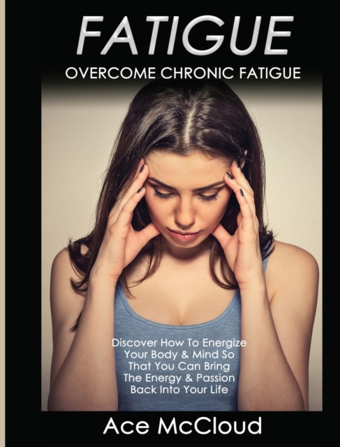 Fatigue : Overcome Chronic Fatigue: Discover How to Energize Your Body & Mind So That You Can Bring the Energy & Passion Back Into Your Life, Hardback Book