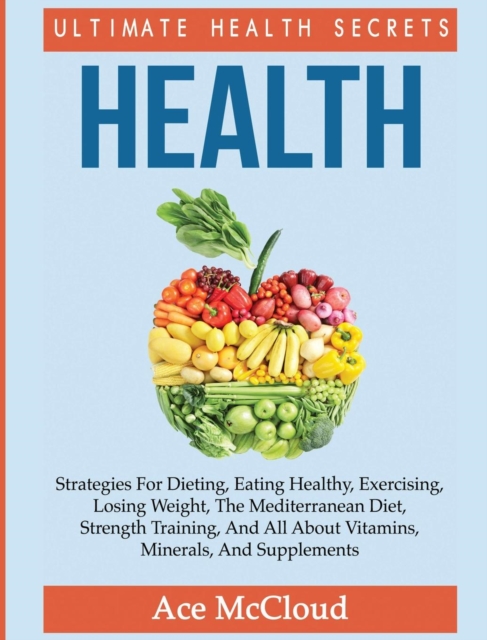 Health : Ultimate Health Secrets: Strategies for Dieting, Eating Healthy, Exercising, Losing Weight, the Mediterranean Diet, Strength Training, and All about Vitamins, Minerals, and Supplements, Hardback Book