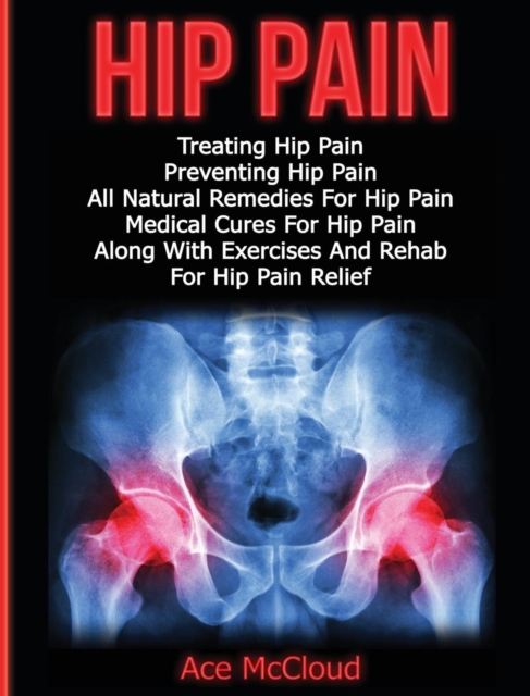 Hip Pain : Treating Hip Pain: Preventing Hip Pain, All Natural Remedies for Hip Pain, Medical Cures for Hip Pain, Along with Exercises and Rehab for Hip Pain Relief, Hardback Book