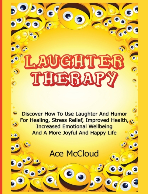Laughter Therapy : Discover How to Use Laughter and Humor for Healing, Stress Relief, Improved Health, Increased Emotional Wellbeing and a More Joyful and Happy Life, Hardback Book
