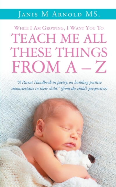 While I Am Growing, I Want You To Teach Me All These Things From A - Z : "A Parent Handbook in poetry, on building positive characteristics in their child." (from the child's perspective), Paperback / softback Book