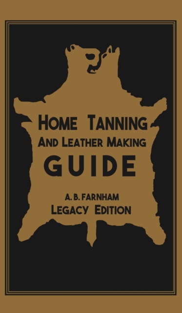 Home Tanning And Leather Making Guide (Legacy Edition) : The Classic Manual For Working With And Preserving Your Own Buckskin, Hides, Skins, and Furs, Hardback Book