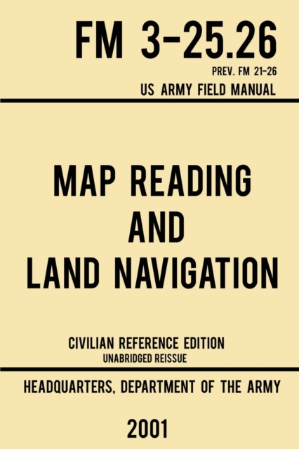 Map Reading And Land Navigation - FM 3-25.26 US Army Field Manual FM 21-26 (2001 Civilian Reference Edition) : Unabridged Manual On Map Use, Orienteering, Topographic Maps, And Land Navigation(Latest, Paperback / softback Book