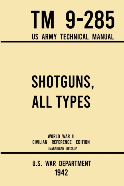 Shotguns, All Types - TM 9-285 US Army Technical Manual (1942 World War II Civilian Reference Edition) : Unabridged Field Manual On Vintage and Classic Shotguns for Hunting, Trap, Skeet, and Defense f, Paperback / softback Book