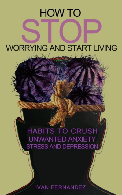 How to Stop Worrying and Start Living : Habits to Crush Unwanted Anxiety, Stress and Depression, Paperback / softback Book