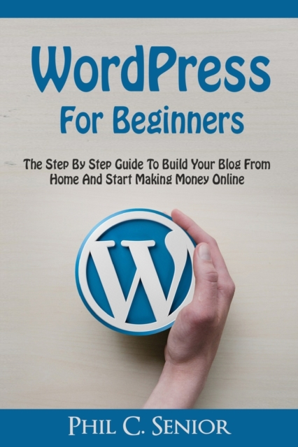 WordPress For Beginners : The Step By Step Guide To Build Your Blog From Home And Start Making Money Online, Paperback / softback Book