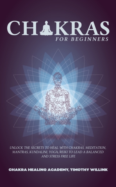 Chakras for Beginners : Unlock the Secrets to Heal with Chakras, Meditation, Mantras, Kundalini, Yoga, Reiki to Lead a Balanced and Stress Free Life, Paperback / softback Book