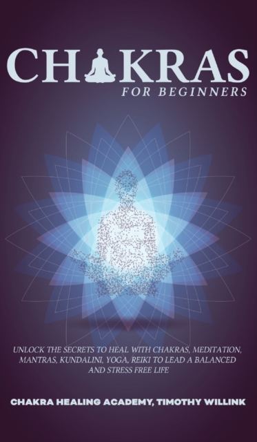 Chakras for Beginners : Unlock the Secrets to Heal with Chakras, Meditation, Mantras, Kundalini, Yoga, Reiki to Lead a Balanced and Stress Free Life, Hardback Book