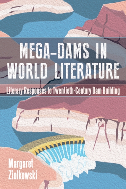 Mega-Dams in World Literature : Literary Responses to Twentieth-Century Dam Building, EPUB eBook