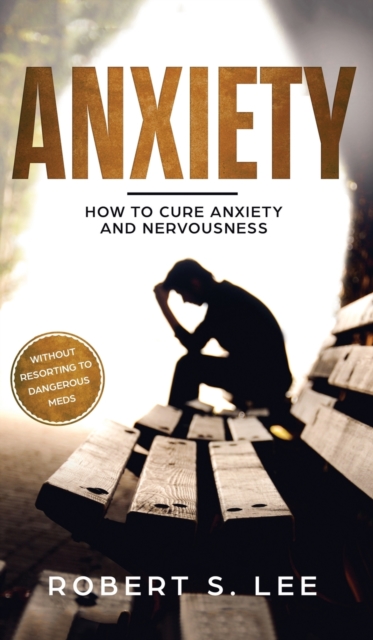 Anxiety : How to Cure Anxiety and Nervousness without Resorting to Dangerous Meds, Hardback Book