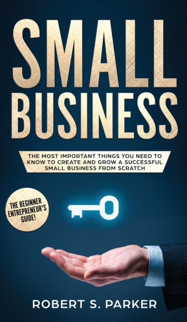 Small Business : The Most Important Things you Need to Know to Create and Grow a Successful Small Business from Scratch, Hardback Book