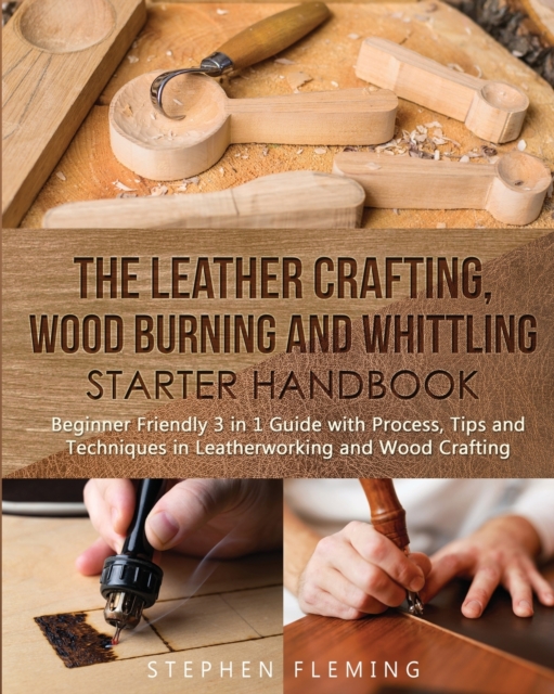 The Leather Crafting, Wood Burning and Whittling Starter Handbook : Beginner Friendly 3 in 1 Guide with Process, Tips and Techniques in Leatherworking and Wood Crafting, Paperback / softback Book