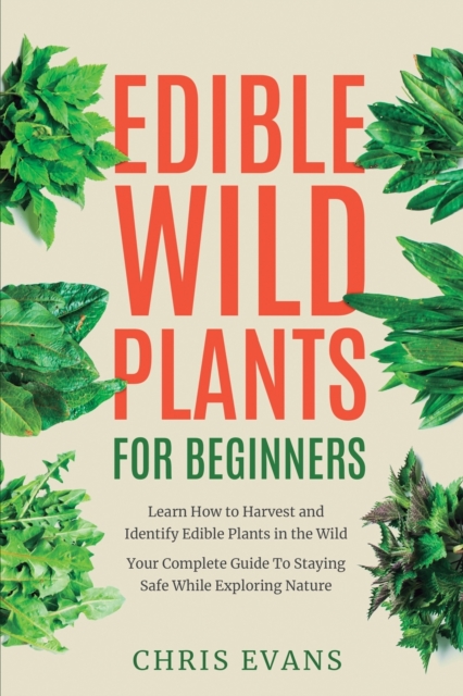 Edible Wild Plants for Beginners : Learn How to Harvest and Identify Edible Plants in the Wild! Your Complete Guide to Staying Safe While Exploring Nature, Paperback / softback Book
