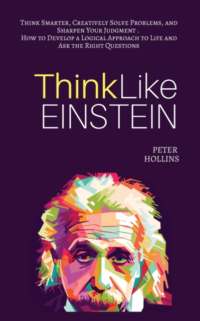 Think Like Einstein : Think Smarter, Creatively Solve Problems, and Sharpen Your Judgment. How to Develop a Logical Approach to Life and Ask the Right Questions, Paperback / softback Book