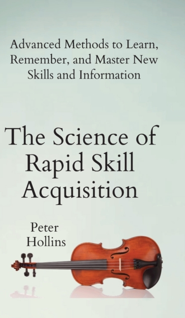 The Science of Rapid Skill Acquisition : Advanced Methods to Learn, Remember, and Master New Skills and Information, Hardback Book