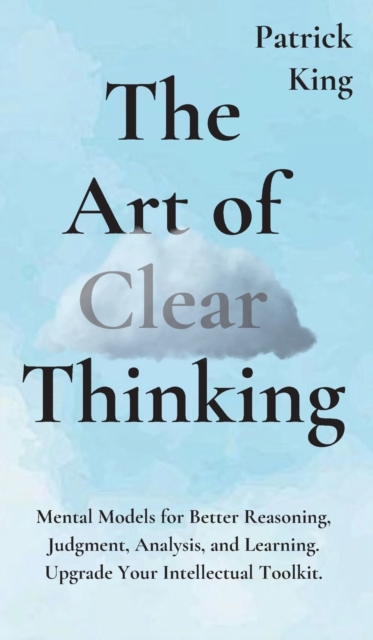 The Art of Clear Thinking : Mental Models for Better Reasoning, Judgment, Analysis, and Learning. Upgrade Your Intellectual Toolkit., Hardback Book