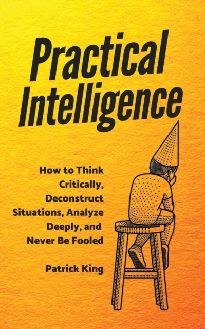Practical Intelligence : How to Think Critically, Deconstruct Situations, Analyze Deeply, and Never Be Fooled, Paperback / softback Book