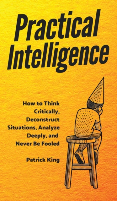 Practical Intelligence : How to Think Critically, Deconstruct Situations, Analyze Deeply, and Never Be Fooled, Hardback Book