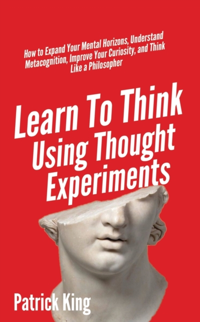 Learn To Think Using Thought Experiments : How to Expand Your Mental Horizons, Understand Metacognition, Improve Your Curiosity, and Think Like a Philosopher, Paperback / softback Book