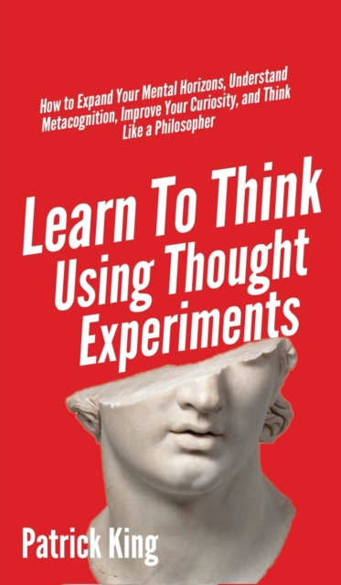 Learn To Think Using Thought Experiments : How to Expand Your Mental Horizons, Understand Metacognition, Improve Your Curiosity, and Think Like a Philosopher, Hardback Book