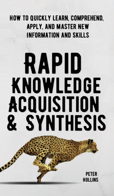 Rapid Knowledge Acquisition & Synthesis : How to Quickly Learn, Comprehend, Apply, and Master New Information and Skills, Hardback Book