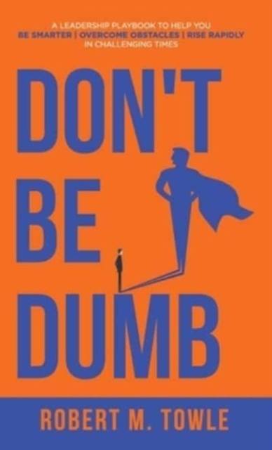 Don't Be Dumb : A Leadership Playbook to Help You Be Smarter, Overcome Obstacles, and Rise Rapidly in Challenging Times, Hardback Book