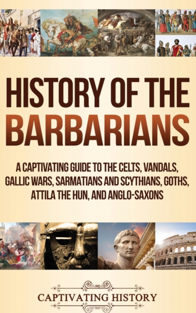 History of the Barbarians : A Captivating Guide to the Celts, Vandals, Gallic Wars, Sarmatians and Scythians, Goths, Attila the Hun, and Anglo-Saxons, Hardback Book