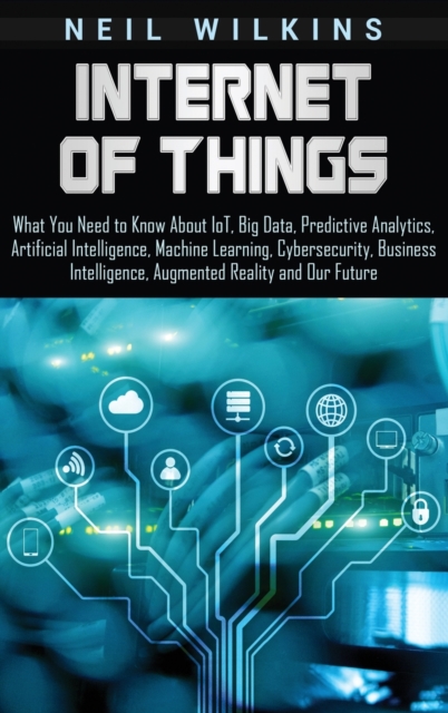 Internet of Things : What You Need to Know About IoT, Big Data, Predictive Analytics, Artificial Intelligence, Machine Learning, Cybersecurity, Business Intelligence, Augmented Reality and Our Future, Hardback Book
