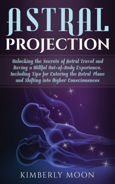 Astral Projection : Unlocking the Secrets of Astral Travel and Having a Willful Out-of-Body Experience, Including Tips for Entering the Astral Plane and Shifting into Higher Consciousness, Hardback Book