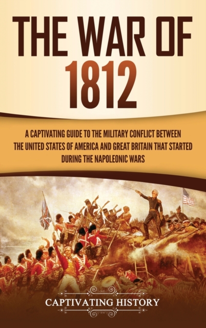 The War of 1812 : A Captivating Guide to the Military Conflict between the United States of America and Great Britain That Started during the Napoleonic Wars, Hardback Book