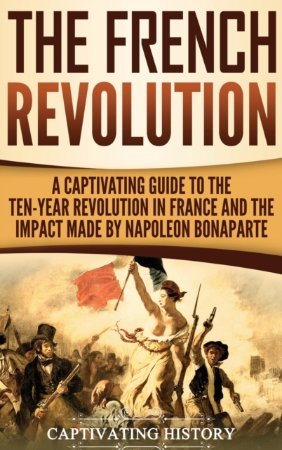The French Revolution : A Captivating Guide to the Ten-Year Revolution in France and the Impact Made by Napoleon Bonaparte, Hardback Book