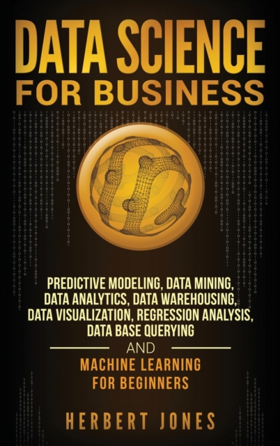 Data Science for Business : Predictive Modeling, Data Mining, Data Analytics, Data Warehousing, Data Visualization, Regression Analysis, Database Querying, and Machine Learning for Beginners, Hardback Book