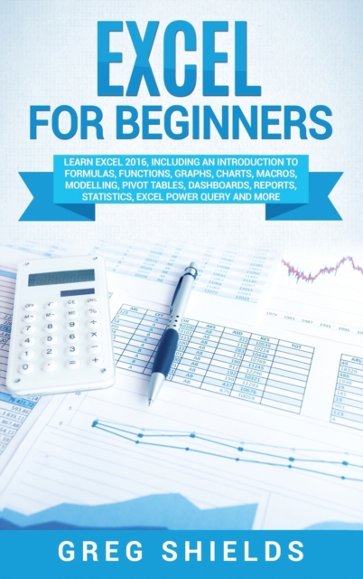Excel for beginners : Learn Excel 2016, Including an Introduction to Formulas, Functions, Graphs, Charts, Macros, Modelling, Pivot Tables, Dashboards, Reports, Statistics, Excel Power Query, and More, Hardback Book