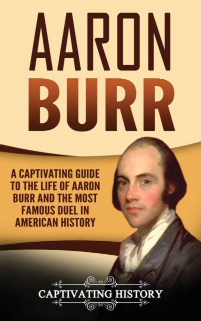 Aaron Burr : A Captivating Guide to the Life of Aaron Burr and the Most Famous Duel in American History, Hardback Book