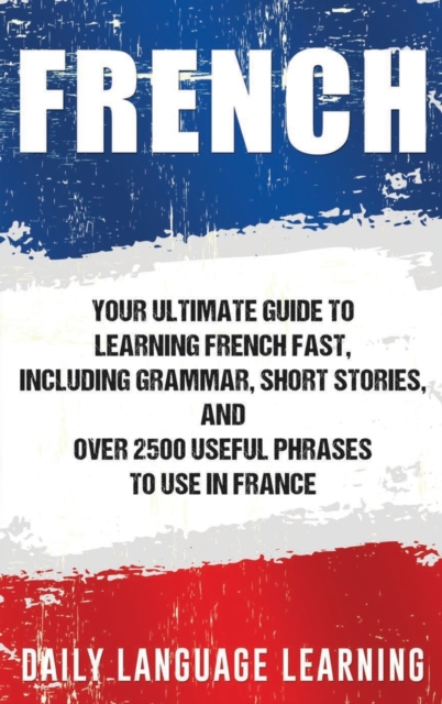 French : Your Ultimate Guide to Learning French Fast, Including Grammar, Short Stories, and Over 2500 Useful Phrases to Use in France, Hardback Book