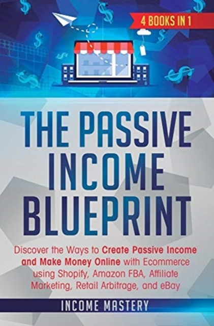 The Passive Income Blueprint : 4 Books in 1: Discover the Ways to Create Passive Income and Make Money Online with Ecommerce using Shopify, Amazon FBA, Affiliate Marketing, Retail Arbitrage, and eBay, Hardback Book
