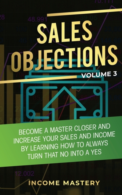 Sales Objections : Become a Master Closer and Increase Your Sales and Income by Learning How to Always Turn That No into a Yes Volume 3, Paperback / softback Book