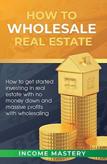 How to Wholesale Real Estate : How to Get Started Investing in Real Estate with No Money Down and Massive Profits with Wholesaling, Hardback Book
