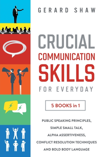 Crucial Communication Skills for Everyday : 5 Books in 1. Public Speaking Principles, Simple Small Talk, Alpha Assertiveness, Conflict Resolution Techniques and Bold Body Language, Paperback / softback Book