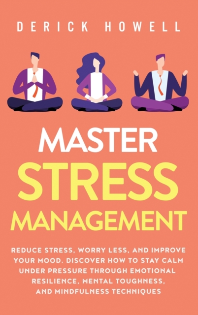 Master Stress Management : Reduce Stress, Worry Less, and Improve Your Mood. Discover How to Stay Calm Under Pressure Through Emotional Resilience, Mental Toughness, and Mindfulness Techniques, Hardback Book